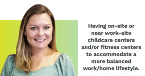 Having on-site or near work-site childcare centers and/or fitness centers to accommodate a more balanced work/home lifestyle.
